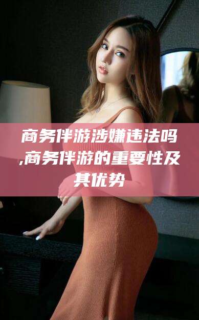 攀枝花商务伴游涉嫌违法吗,商务伴游的重要性及其优势