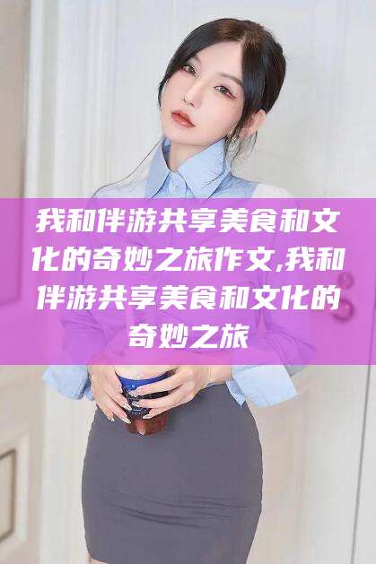攀枝花我和伴游共享美食和文化的奇妙之旅作文,我和伴游共享美食和文化的奇妙之旅
