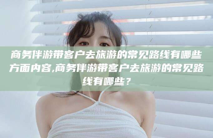 攀枝花商务伴游带客户去旅游的常见路线有哪些方面内容,商务伴游带客户去旅游的常见路线有哪些？