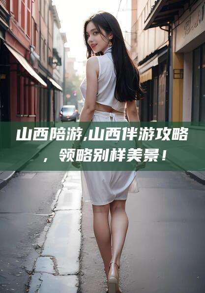 攀枝花山西陪游,山西伴游攻略，领略别样美景！
