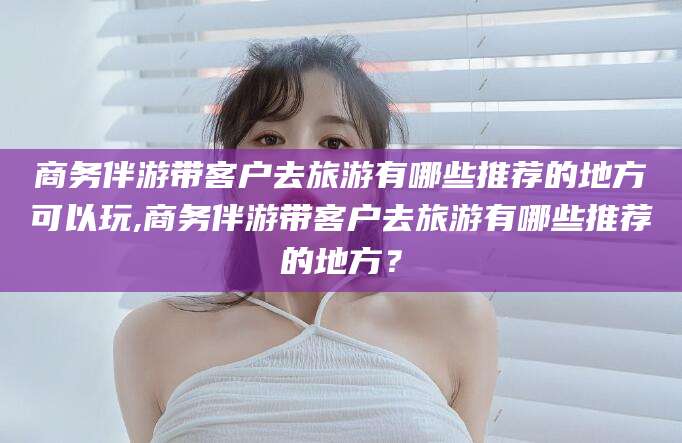 攀枝花商务伴游带客户去旅游有哪些推荐的地方可以玩,商务伴游带客户去旅游有哪些推荐的地方？