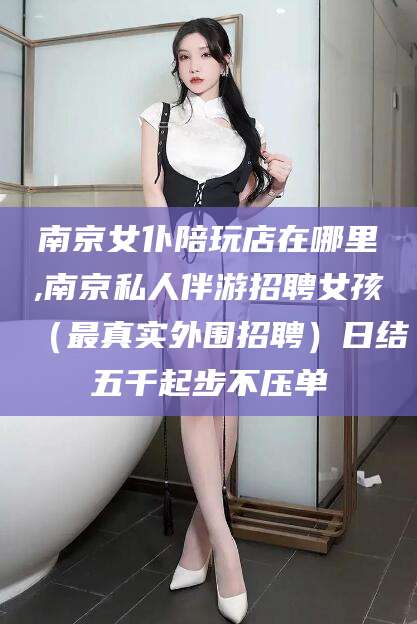 攀枝花南京女仆陪玩店在哪里,南京私人伴游招聘女孩（最真实外围招聘）日结五千起步不压单