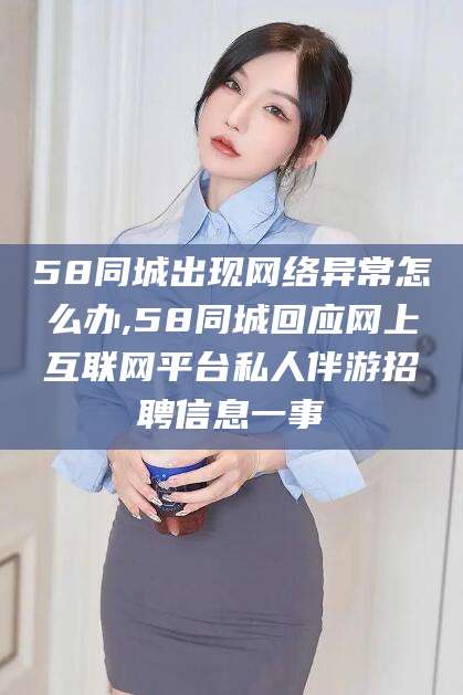 攀枝花58同城出现网络异常怎么办,58同城回应网上互联网平台私人伴游招聘信息一事