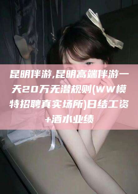 攀枝花昆明伴游,昆明高端伴游一天20万无潜规则(WW模特招聘真实场所)日结工资+酒水业绩