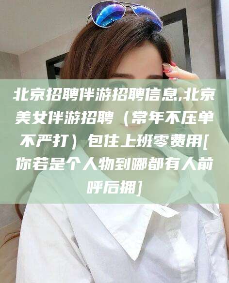 攀枝花北京招聘伴游招聘信息,北京美女伴游招聘（常年不压单不严打）包住上班零费用[你若是个人物到哪都有人前呼后拥]