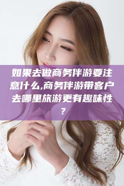 攀枝花如果去做商务伴游要注意什么,商务伴游带客户去哪里旅游更有趣味性？