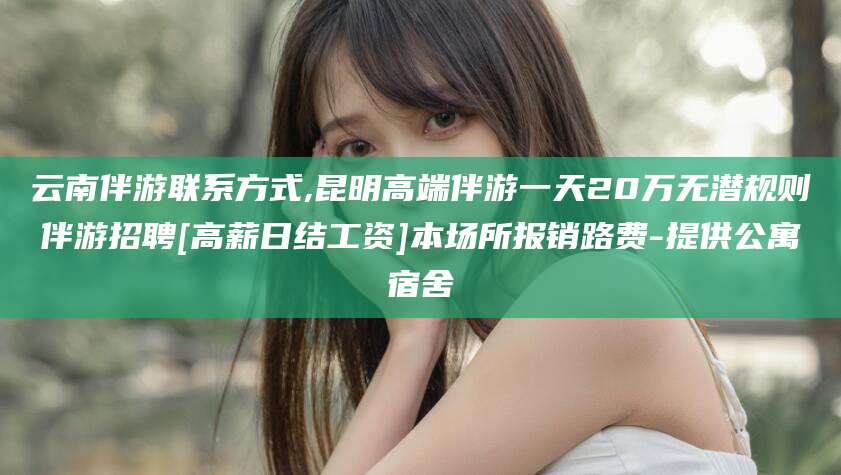 攀枝花云南伴游联系方式,昆明高端伴游一天20万无潜规则伴游招聘[高薪日结工资]本场所报销路费-提供公寓宿舍