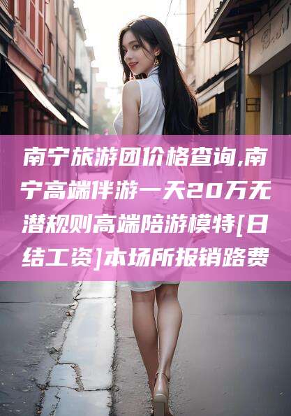 攀枝花南宁旅游团价格查询,南宁高端伴游一天20万无潜规则高端陪游模特[日结工资]本场所报销路费