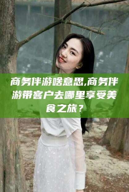 攀枝花商务伴游啥意思,商务伴游带客户去哪里享受美食之旅？