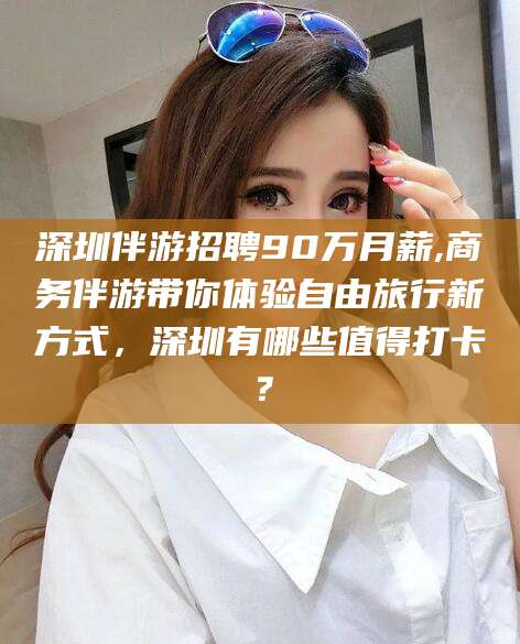 攀枝花深圳伴游招聘90万月薪,商务伴游带你体验自由旅行新方式，深圳有哪些值得打卡？