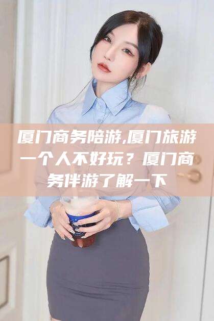 攀枝花厦门商务陪游,厦门旅游一个人不好玩？厦门商务伴游了解一下