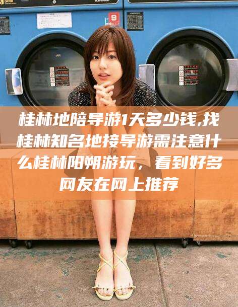 攀枝花桂林地陪导游1天多少钱,找桂林知名地接导游需注意什么桂林阳朔游玩，看到好多网友在网上推荐