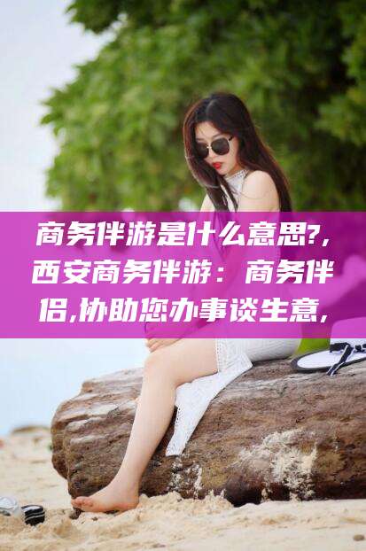 攀枝花商务伴游是什么意思?,西安商务伴游：商务伴侣,协助您办事谈生意,