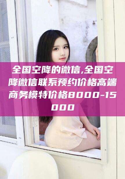 攀枝花全国空降的微信,全国空降微信联系预约价格高端商务模特价格8000-15000
