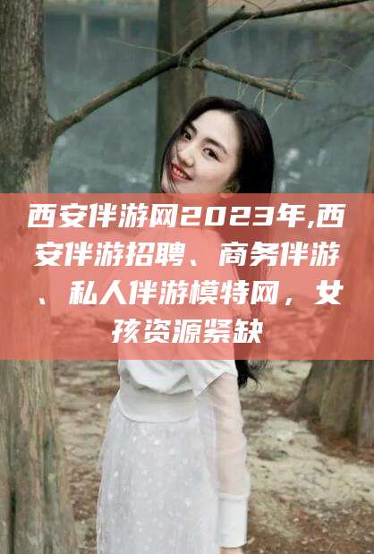 攀枝花西安伴游网2023年,西安伴游招聘、商务伴游、私人伴游模特网，女孩资源紧缺