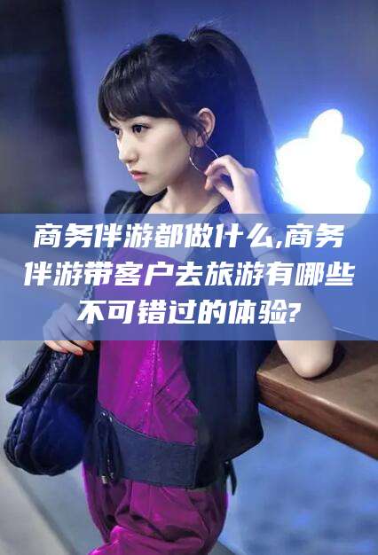 攀枝花商务伴游都做什么,商务伴游带客户去旅游有哪些不可错过的体验?