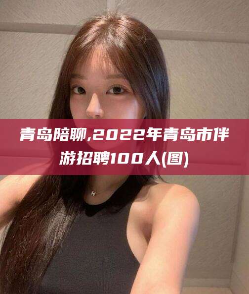 攀枝花青岛陪聊,2022年青岛市伴游招聘100人(图)