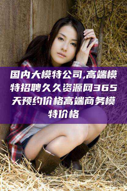 攀枝花国内大模特公司,高端模特招聘久久资源网365天预约价格高端商务模特价格