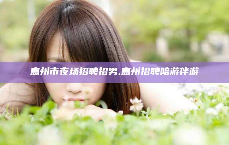 攀枝花惠州市夜场招聘招男,惠州招聘陪游伴游