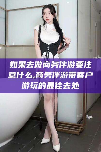 攀枝花如果去做商务伴游要注意什么,商务伴游带客户游玩的最佳去处