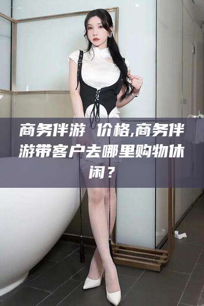 攀枝花商务伴游 价格,商务伴游带客户去哪里购物休闲？