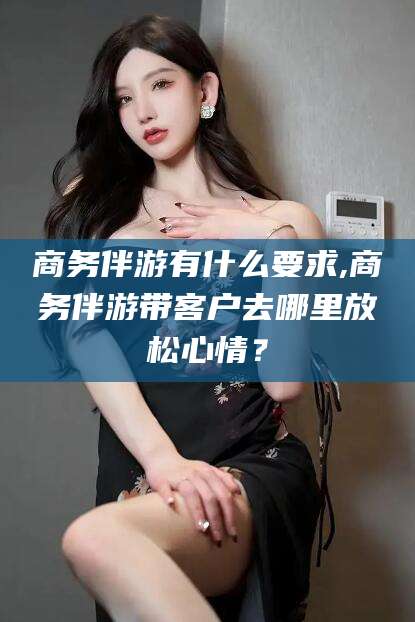 攀枝花商务伴游有什么要求,商务伴游带客户去哪里放松心情？