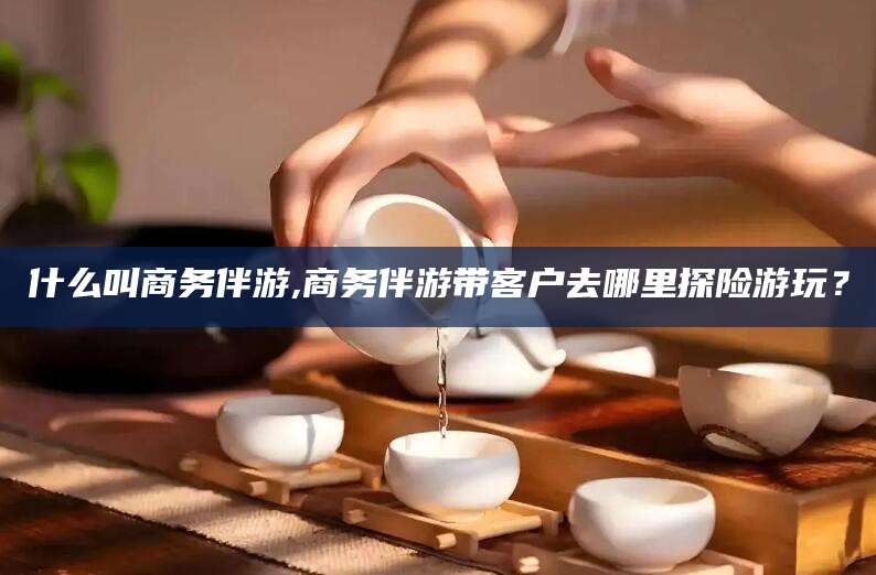 攀枝花什么叫商务伴游,商务伴游带客户去哪里探险游玩？