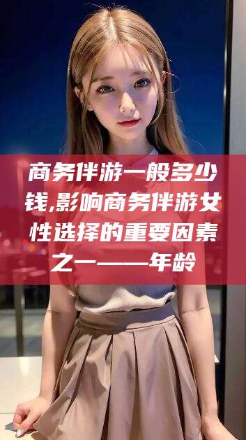攀枝花商务伴游一般多少钱,影响商务伴游女性选择的重要因素之一——年龄