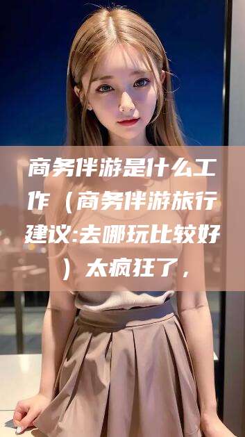 攀枝花商务伴游是什么工作（商务伴游旅行建议:去哪玩比较好）太疯狂了，