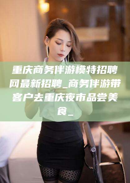 攀枝花重庆商务伴游模特招聘网最新招聘_商务伴游带客户去重庆夜市品尝美食_