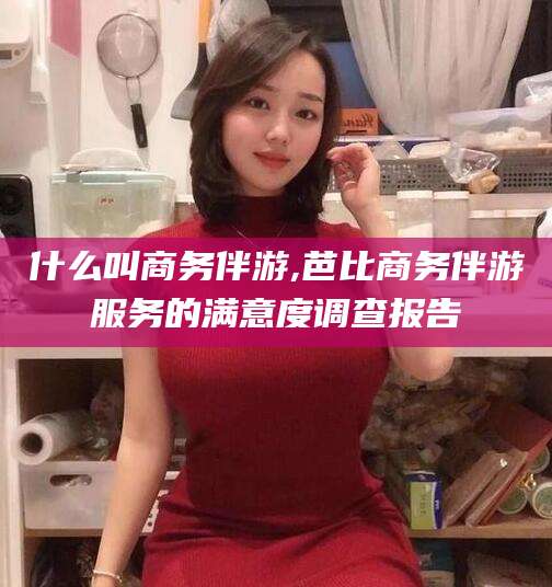 攀枝花什么叫商务伴游,芭比商务伴游服务的满意度调查报告