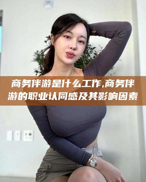 攀枝花商务伴游是什么工作,商务伴游的职业认同感及其影响因素