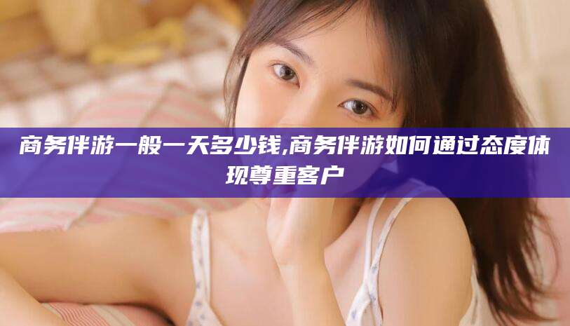 攀枝花商务伴游一般一天多少钱,商务伴游如何通过态度体现尊重客户