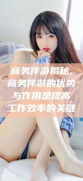 攀枝花商务伴游揭秘,商务伴游的优势与作用是提高工作效率的关键