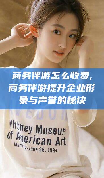 攀枝花商务伴游怎么收费,商务伴游提升企业形象与声誉的秘诀