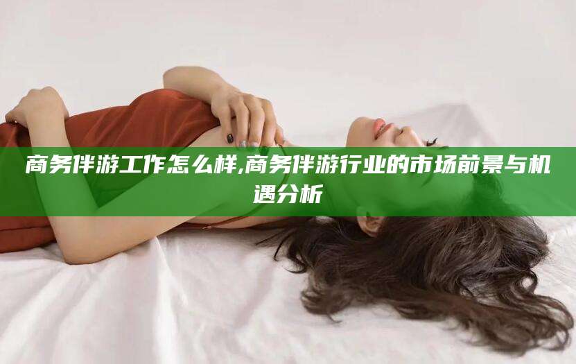 攀枝花商务伴游工作怎么样,商务伴游行业的市场前景与机遇分析