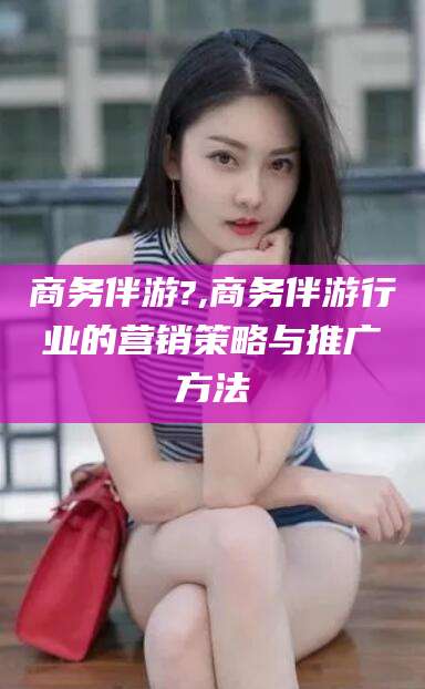 攀枝花商务伴游?,商务伴游行业的营销策略与推广方法