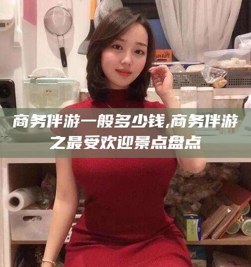 攀枝花商务伴游一般多少钱,商务伴游之最受欢迎景点盘点