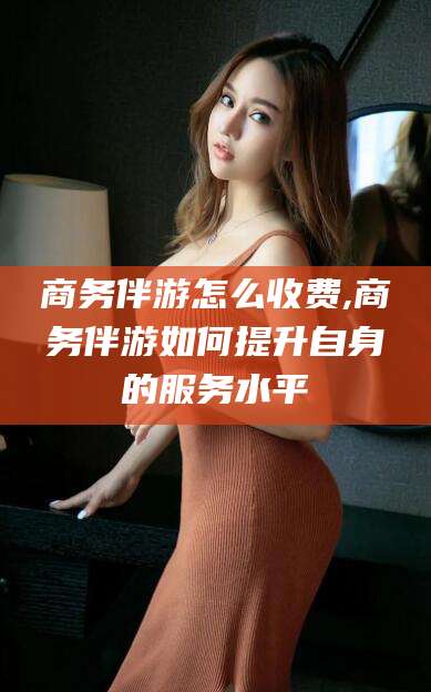 攀枝花商务伴游怎么收费,商务伴游如何提升自身的服务水平