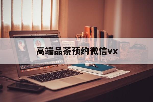 攀枝花关于高端品茶预约微信vx的信息